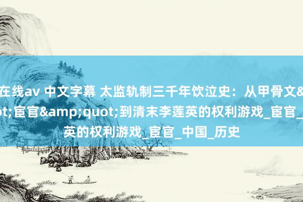 在线av 中文字幕 太监轨制三千年饮泣史：从甲骨文&quot;宦官&quot;到清末李莲英的权利游戏_宦官_中国_历史