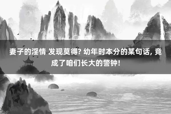 妻子的淫情 发现莫得? 幼年时本分的某句话， 竟成了咱们长大的警钟!