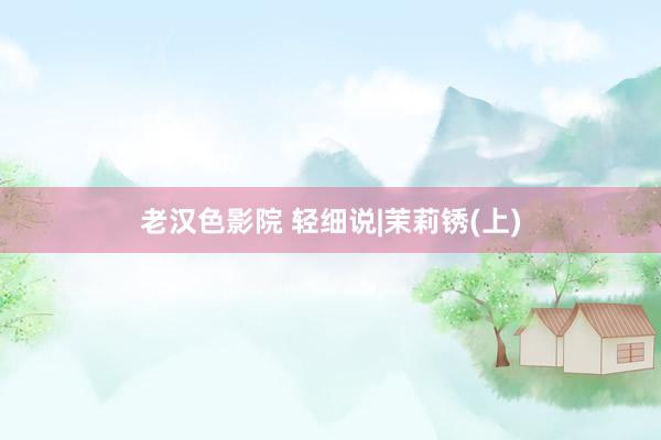 老汉色影院 轻细说|茉莉锈(上)