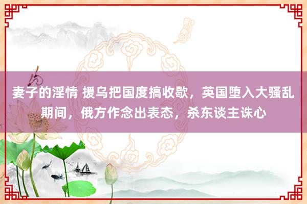 妻子的淫情 援乌把国度搞收歇，英国堕入大骚乱期间，俄方作念出表态，杀东谈主诛心