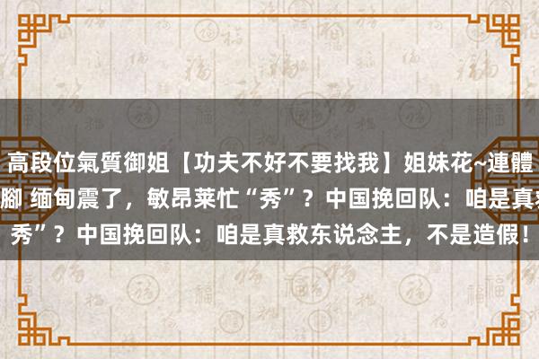 高段位氣質御姐【功夫不好不要找我】姐妹花~連體絲襪~大奶晃動~絲襪騷腳 缅甸震了，敏昂莱忙“秀”？中国挽回队：咱是真救东说念主，不是造假！