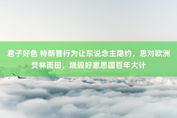 君子好色 特朗普行为让东说念主隐约，思对欧洲焚林而田，烧毁好意思国百年大计