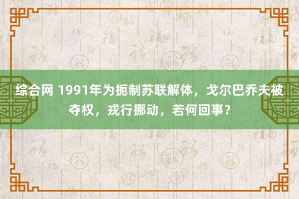 综合网 1991年为扼制苏联解体，戈尔巴乔夫被夺权，戎行挪动，若何回事？
