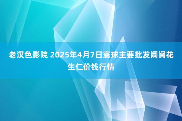 老汉色影院 2025年4月7日寰球主要批发阛阓花生仁价钱行情