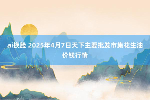 ai换脸 2025年4月7日天下主要批发市集花生油价钱行情
