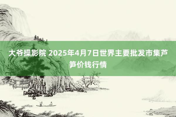 大爷操影院 2025年4月7日世界主要批发市集芦笋价钱行情