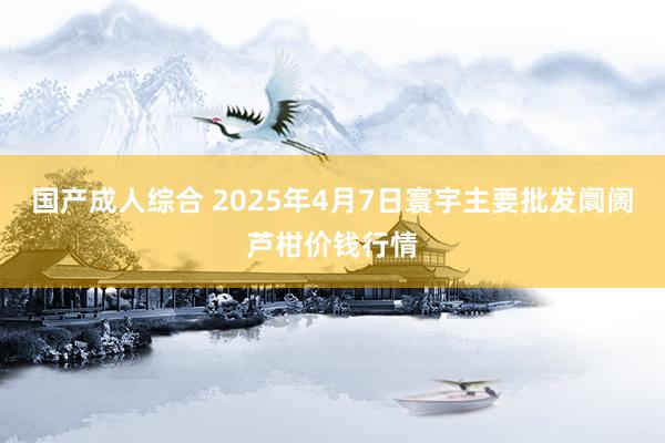 国产成人综合 2025年4月7日寰宇主要批发阛阓芦柑价钱行情