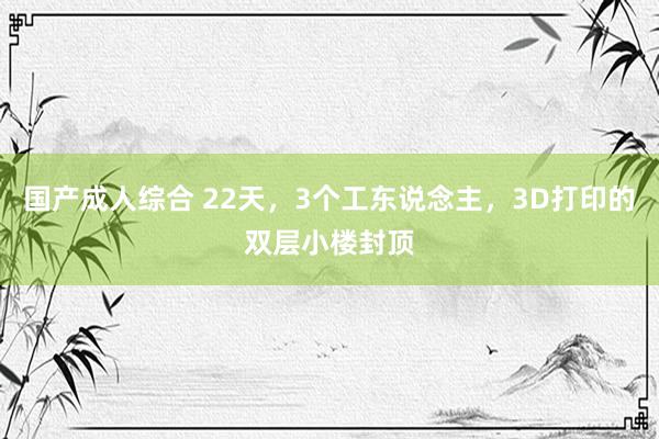 国产成人综合 22天，3个工东说念主，3D打印的双层小楼封顶
