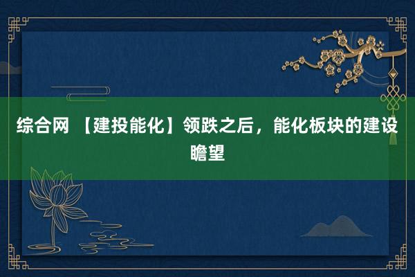 综合网 【建投能化】领跌之后，能化板块的建设瞻望