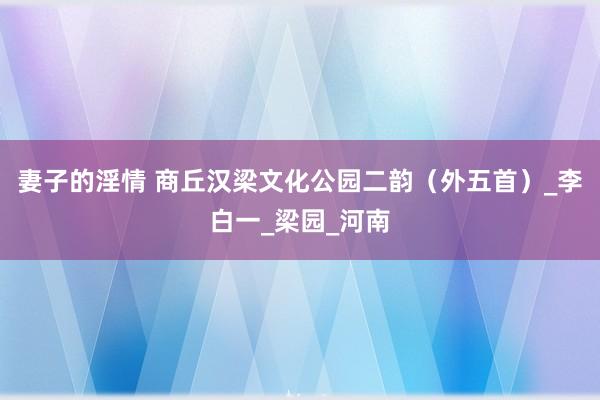 妻子的淫情 商丘汉梁文化公园二韵（外五首）_李白一_梁园_河南