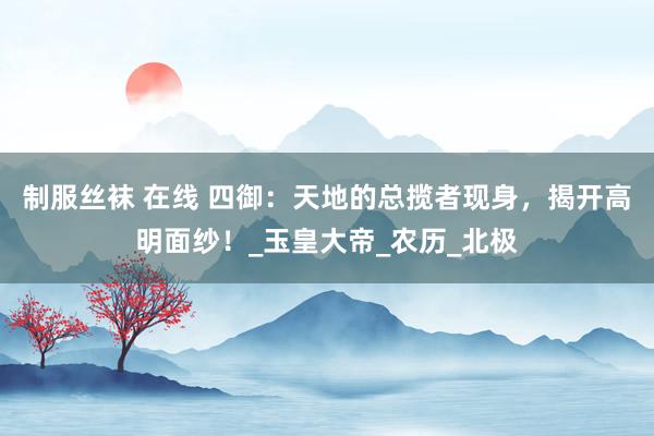 制服丝袜 在线 四御：天地的总揽者现身，揭开高明面纱！_玉皇大帝_农历_北极