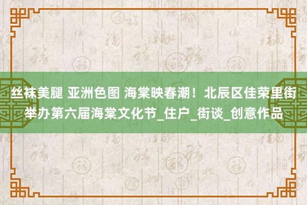 丝袜美腿 亚洲色图 海棠映春潮！北辰区佳荣里街举办第六届海棠文化节_住户_街谈_创意作品