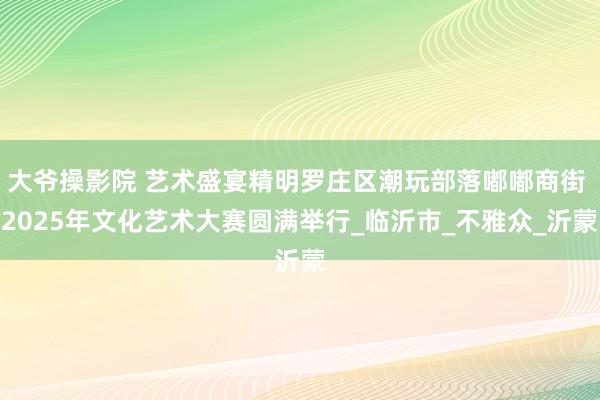 大爷操影院 艺术盛宴精明罗庄区潮玩部落嘟嘟商街 2025年文化艺术大赛圆满举行_临沂市_不雅众_沂蒙