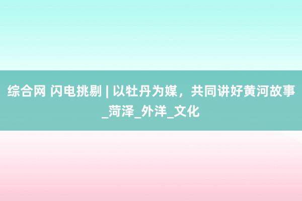 综合网 闪电挑剔 | 以牡丹为媒，共同讲好黄河故事_菏泽_外洋_文化