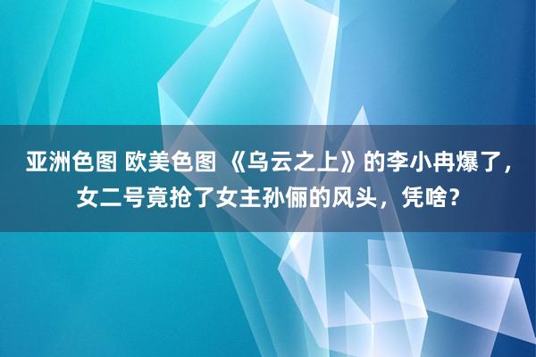 亚洲色图 欧美色图 《乌云之上》的李小冉爆了，女二号竟抢了女主孙俪的风头，凭啥？