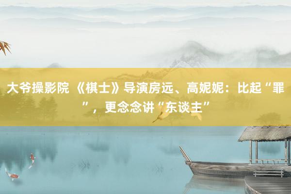 大爷操影院 《棋士》导演房远、高妮妮：比起“罪”，更念念讲“东谈主”