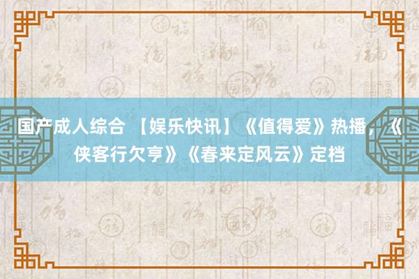 国产成人综合 【娱乐快讯】《值得爱》热播，《侠客行欠亨》《春来定风云》定档