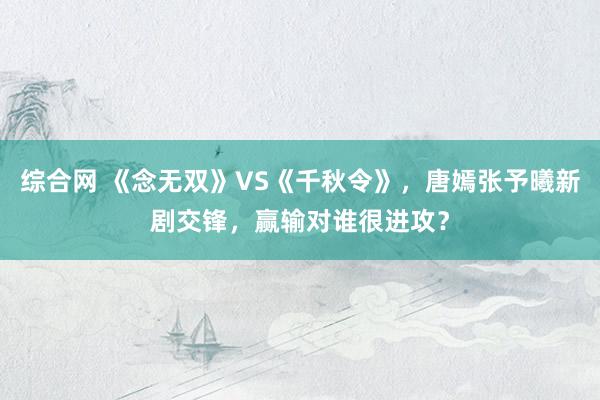 综合网 《念无双》VS《千秋令》，唐嫣张予曦新剧交锋，赢输对谁很进攻？