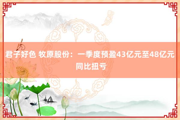 君子好色 牧原股份：一季度预盈43亿元至48亿元 同比扭亏
