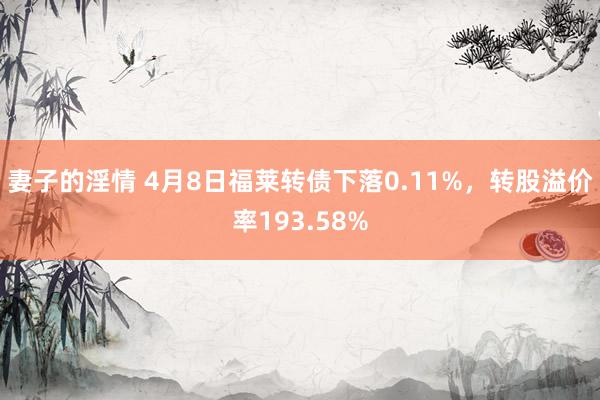 妻子的淫情 4月8日福莱转债下落0.11%,转股溢价率193.58%