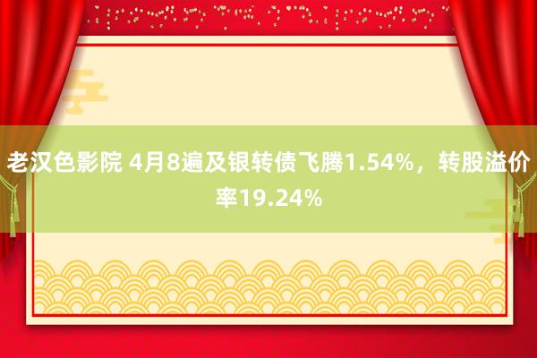 老汉色影院 4月8遍及银转债飞腾1.54%，转股溢价率19.24%