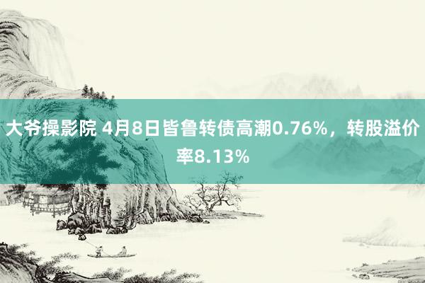 大爷操影院 4月8日皆鲁转债高潮0.76%，转股溢价率8.13%