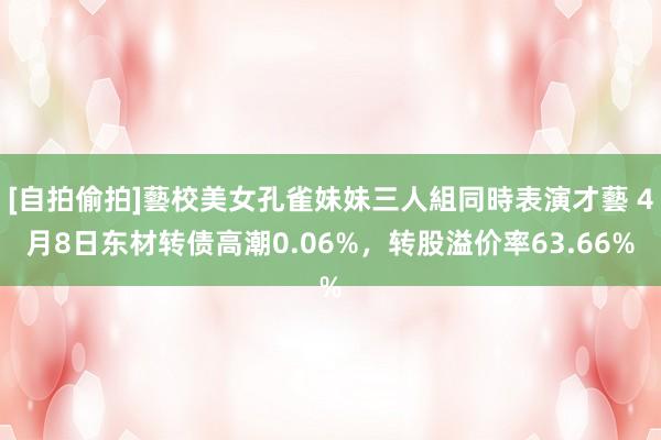 [自拍偷拍]藝校美女孔雀妹妹三人組同時表演才藝 4月8日东材转债高潮0.06%，转股溢价率63.66%