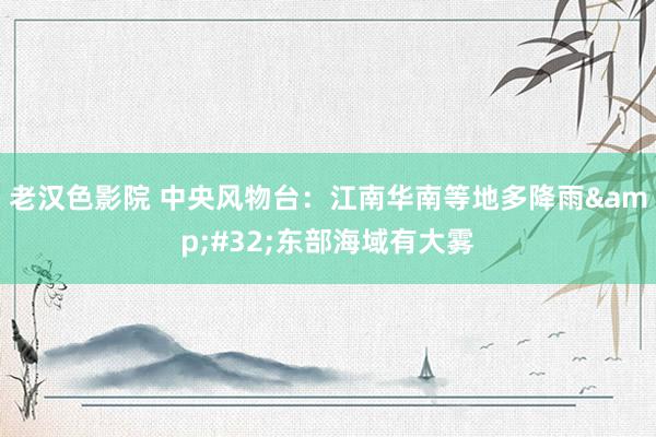 老汉色影院 中央风物台：江南华南等地多降雨&#32;东部海域有大雾