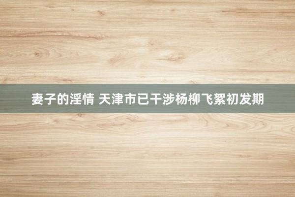妻子的淫情 天津市已干涉杨柳飞絮初发期