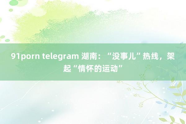 91porn telegram 湖南：“没事儿”热线，架起“情怀的运动”