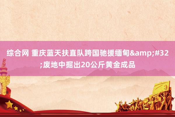 综合网 重庆蓝天扶直队跨国驰援缅甸&#32;废地中掘出20公斤黄金成品