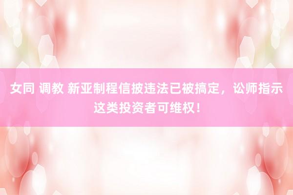 女同 调教 新亚制程信披违法已被搞定，讼师指示这类投资者可维权！