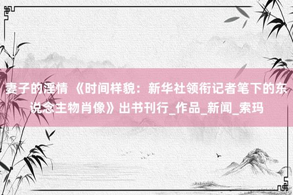 妻子的淫情 《时间样貌：新华社领衔记者笔下的东说念主物肖像》出书刊行_作品_新闻_索玛