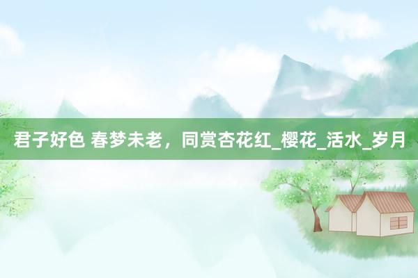 君子好色 春梦未老，同赏杏花红_樱花_活水_岁月