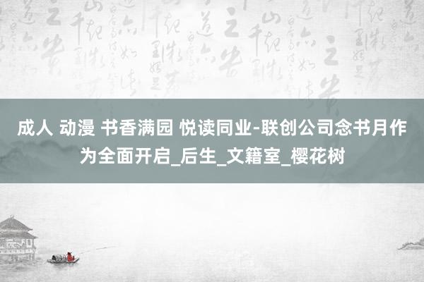 成人 动漫 书香满园 悦读同业-联创公司念书月作为全面开启_后生_文籍室_樱花树