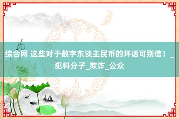 综合网 这些对于数字东谈主民币的坏话可别信！_犯科分子_欺诈_公众