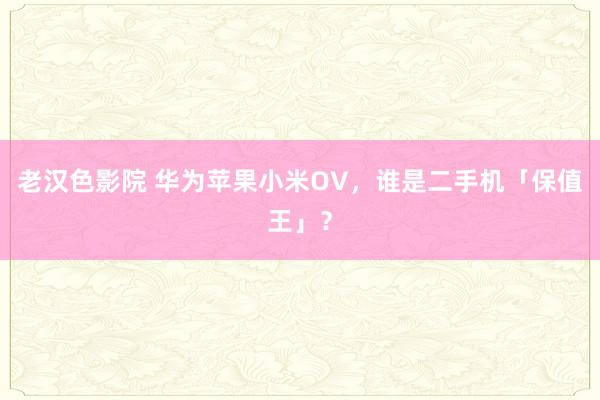 老汉色影院 华为苹果小米OV，谁是二手机「保值王」？