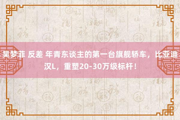 吴梦菲 反差 年青东谈主的第一台旗舰轿车，比亚迪汉L，重塑20-30万级标杆！