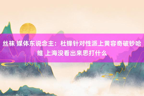 丝袜 媒体东说念主：杜锋针对性派上黄容奇破钞哈维 上海没看出来思打什么