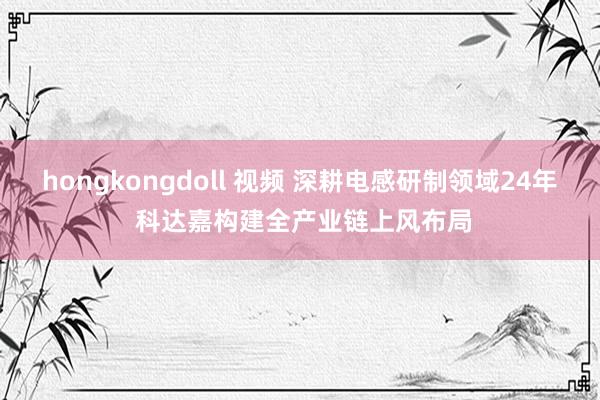 hongkongdoll 视频 深耕电感研制领域24年 科达嘉构建全产业链上风布局