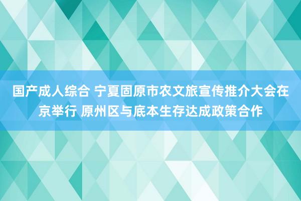 国产成人综合 宁夏固原市农文旅宣传推介大会在京举行 原州区与底本生存达成政策合作