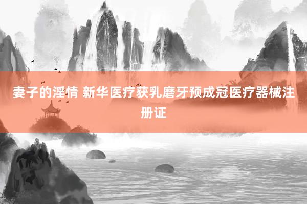妻子的淫情 新华医疗获乳磨牙预成冠医疗器械注册证