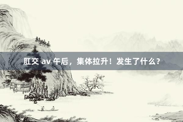 肛交 av 午后，集体拉升！发生了什么？
