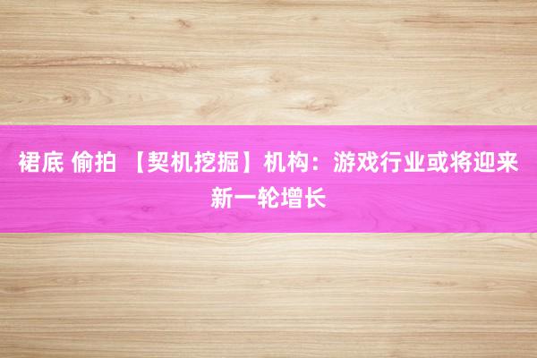 裙底 偷拍 【契机挖掘】机构：游戏行业或将迎来新一轮增长