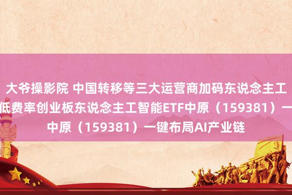 大爷操影院 中国转移等三大运营商加码东说念主工智能算力成就，低费率创业板东说念主工智能ETF中原（159381）一键布局AI产业链