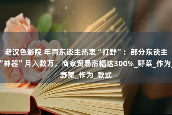老汉色影院 年青东谈主热衷“打野”：部分东谈主靠卖“神器”月入数万，商家贸易涨幅达300%_野菜_作为_款式