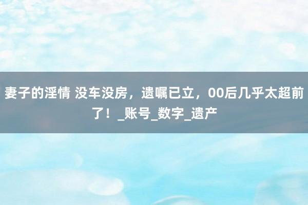 妻子的淫情 没车没房，遗嘱已立，00后几乎太超前了！_账号_数字_遗产