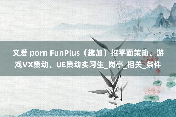 文爱 porn FunPlus（趣加）招平面策动、游戏VX策动、UE策动实习生_岗亭_相关_条件