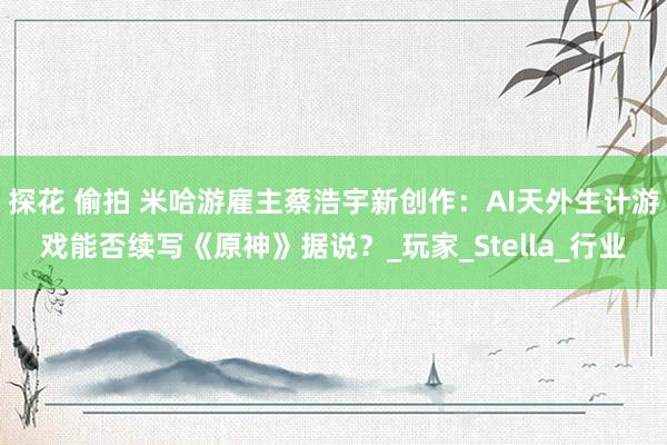探花 偷拍 米哈游雇主蔡浩宇新创作：AI天外生计游戏能否续写《原神》据说？_玩家_Stella_行业