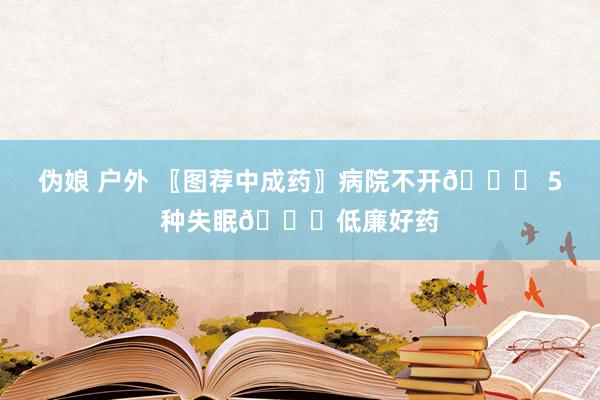 伪娘 户外 〖图荐中成药〗病院不开💊 5种失眠💊低廉好药